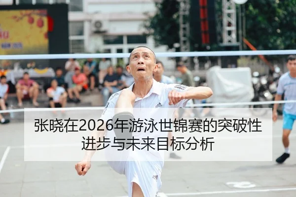 张晓在2026年游泳世锦赛的突破性进步与未来目标分析
