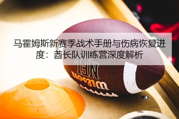 马霍姆斯新赛季战术手册与伤病恢复进度：酋长队训练营深度解析