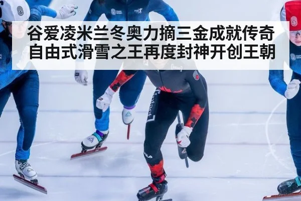 谷爱凌米兰冬奥力摘三金成就传奇 自由式滑雪之王再度封神开创王朝